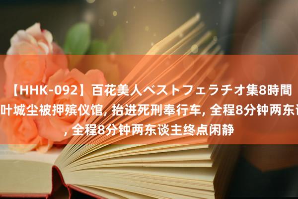 【HHK-092】百花美人ベストフェラチオ集8時間 2024年张波叶城尘被押殡仪馆， 抬进死刑奉行车， 全程8分钟两东谈主终点闲静