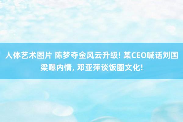 人体艺术图片 陈梦夺金风云升级! 某CEO喊话刘国梁曝内情， 邓亚萍谈饭圈文化!