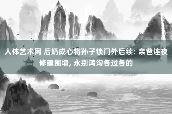 人体艺术网 后奶成心将孙子锁门外后续: 亲爸连夜修建围墙, 永别鸿沟各过各的