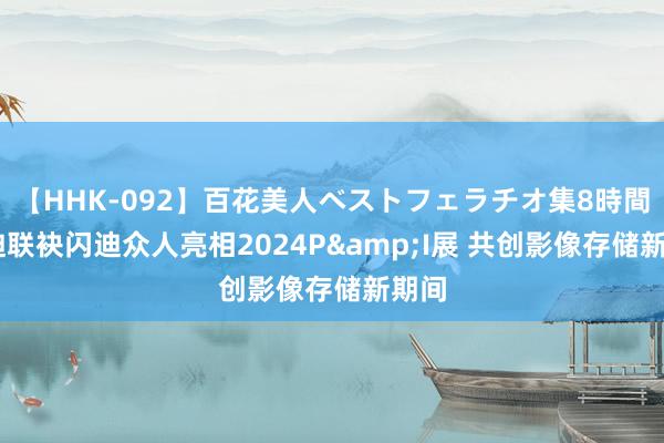 【HHK-092】百花美人ベストフェラチオ集8時間 闪迪联袂闪迪众人亮相2024P&I展 共创影像存储新期间