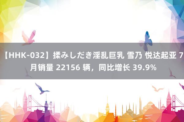 【HHK-032】揉みしだき淫乱巨乳 雪乃 悦达起亚 7 月销量 22156 辆，同比增长 39.9%