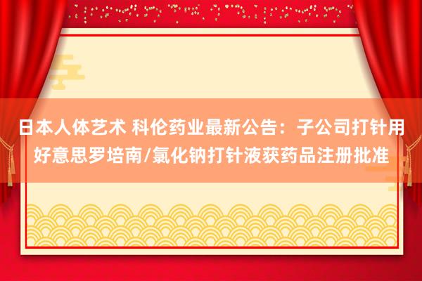 日本人体艺术 科伦药业最新公告：子公司打针用好意思罗培南/氯化钠打针液获药品注册批准