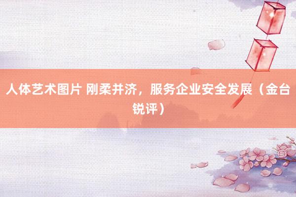 人体艺术图片 刚柔并济，服务企业安全发展（金台锐评）