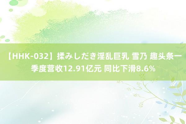 【HHK-032】揉みしだき淫乱巨乳 雪乃 趣头条一季度营收12.91亿元 同比下滑8.6%