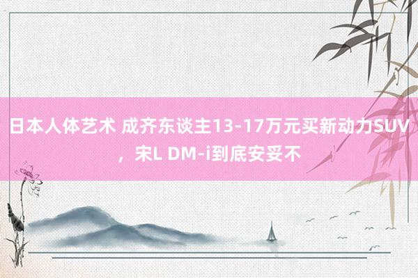 日本人体艺术 成齐东谈主13-17万元买新动力SUV，宋L DM-i到底安妥不