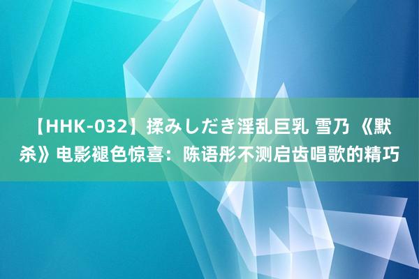 【HHK-032】揉みしだき淫乱巨乳 雪乃 《默杀》电影褪色惊喜：陈语彤不测启齿唱歌的精巧