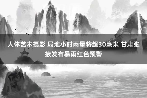 人体艺术摄影 局地小时雨量将超30毫米 甘肃张掖发布暴雨红色预警