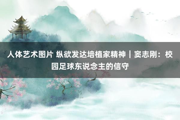 人体艺术图片 纵欲发达培植家精神｜窦志刚：校园足球东说念主的信守