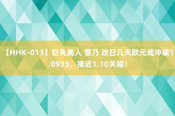 【HHK-013】巨乳美人 雪乃 改日几天欧元或冲破1.0935，接近1.10关隘！