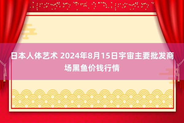 日本人体艺术 2024年8月15日宇宙主要批发商场黑鱼价钱行情