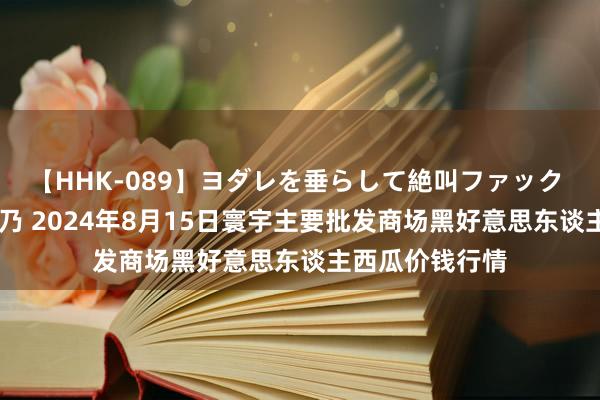 【HHK-089】ヨダレを垂らして絶叫ファック 震える巨乳 雪乃 2024年8月15日寰宇主要批发商场黑好意思东谈主西瓜价钱行情