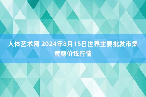 人体艺术网 2024年8月15日世界主要批发市集黄鳝价钱行情