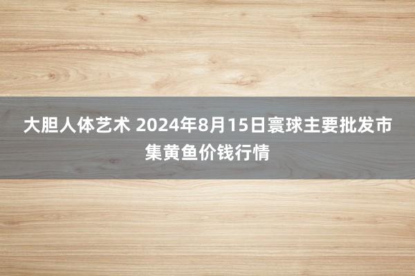 大胆人体艺术 2024年8月15日寰球主要批发市集黄鱼价钱行情