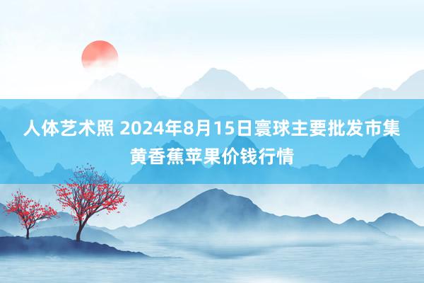 人体艺术照 2024年8月15日寰球主要批发市集黄香蕉苹果价钱行情