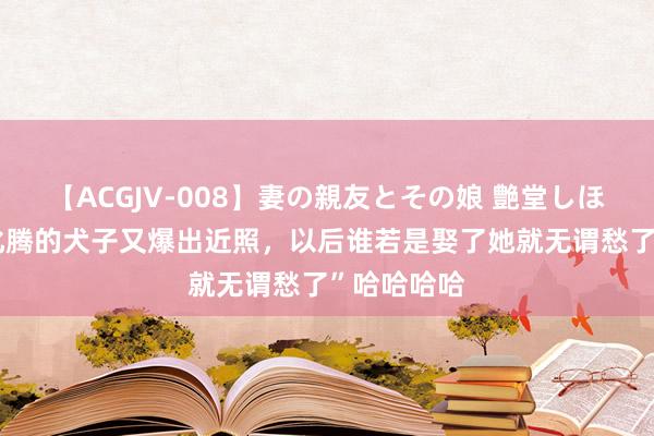 【ACGJV-008】妻の親友とその娘 艶堂しほり “马总化腾的犬子又爆出近照，以后谁若是娶了她就无谓愁了”哈哈哈哈