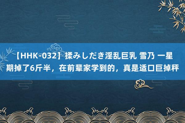 【HHK-032】揉みしだき淫乱巨乳 雪乃 一星期掉了6斤半，在前辈家学到的，真是适口巨掉秤