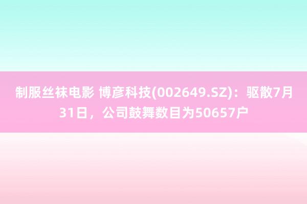 制服丝袜电影 博彦科技(002649.SZ)：驱散7月31日，公司鼓舞数目为50657户