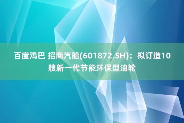 百度鸡巴 招商汽船(601872.SH)：拟订造10艘新一代节能环保型油轮