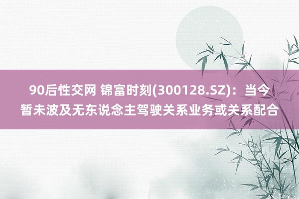 90后性交网 锦富时刻(300128.SZ)：当今暂未波及无东说念主驾驶关系业务或关系配合