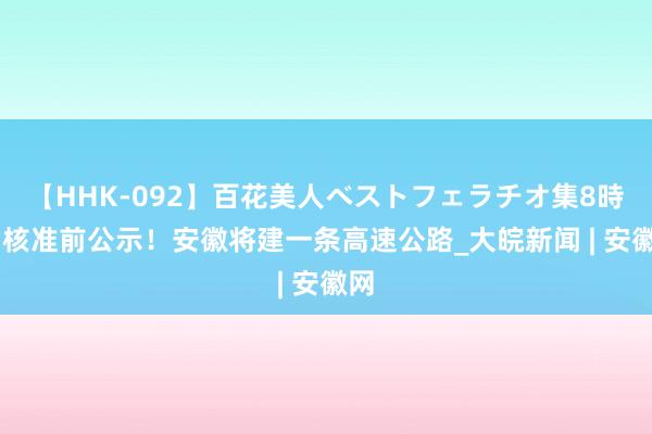 【HHK-092】百花美人ベストフェラチオ集8時間 核准前公示！安徽将建一条高速公路_大皖新闻 | 安徽网