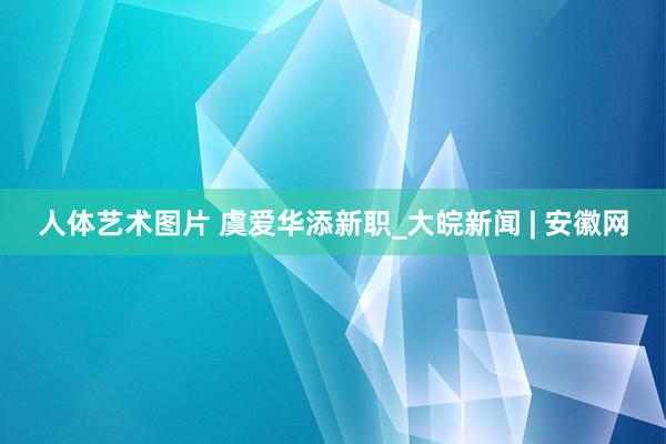 人体艺术图片 虞爱华添新职_大皖新闻 | 安徽网