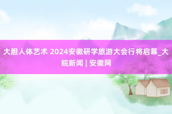 大胆人体艺术 2024安徽研学旅游大会行将启幕_大皖新闻 | 安徽网