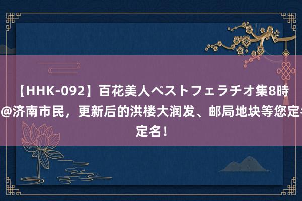 【HHK-092】百花美人ベストフェラチオ集8時間 @济南市民，更新后的洪楼大润发、邮局地块等您定名！