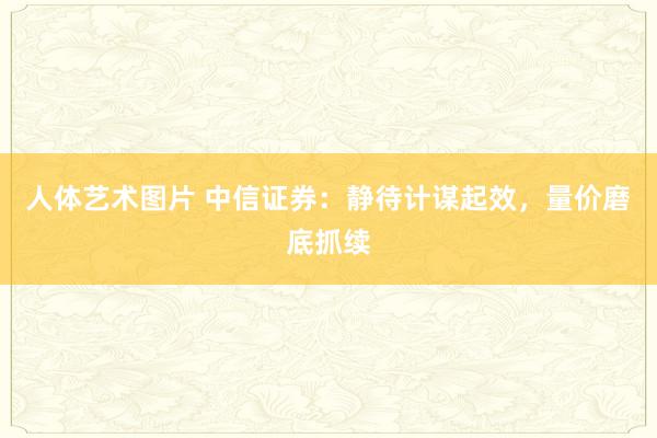 人体艺术图片 中信证券：静待计谋起效，量价磨底抓续