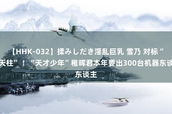 【HHK-032】揉みしだき淫乱巨乳 雪乃 对标“擎天柱” ！“天才少年”稚晖君本年要出300台机器东谈主