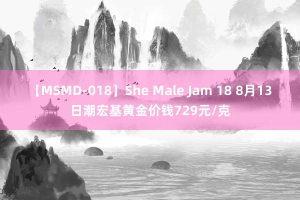 【MSMD-018】She Male Jam 18 8月13日潮宏基黄金价钱729元/克