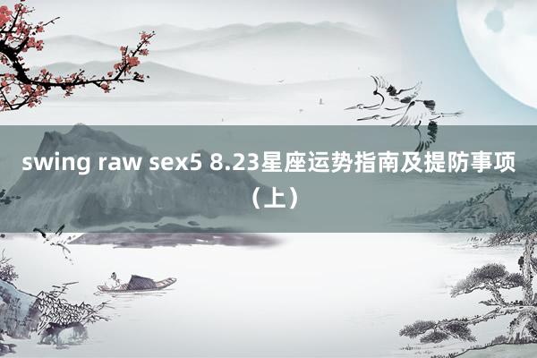 swing raw sex5 8.23星座运势指南及提防事项（上）