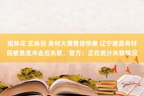 姐妹花 正妹兒 身材火爆雙倍快樂 辽宁建昌有村民被急流冲走后失联，官方：正在统计失联情况