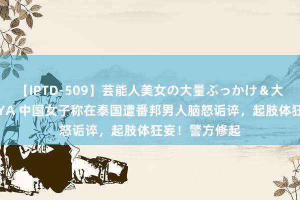 【IPTD-509】芸能人美女の大量ぶっかけ＆大量ごっくん AYA 中国女子称在泰国遭番邦男人脑怒诟谇，起肢体狂妄！警方修起