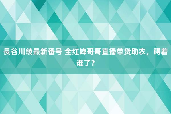 長谷川綾最新番号 全红婵哥哥直播带货助农，碍着谁了？