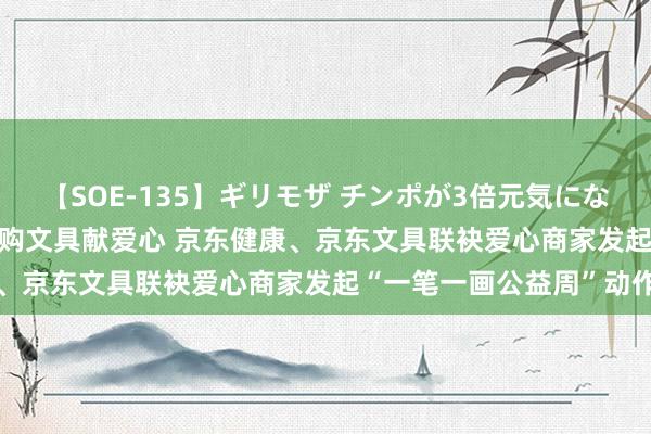 【SOE-135】ギリモザ チンポが3倍元気になる励ましセックス Ami 购文具献爱心 京东健康、京东文具联袂爱心商家发起“一笔一画公益周”动作