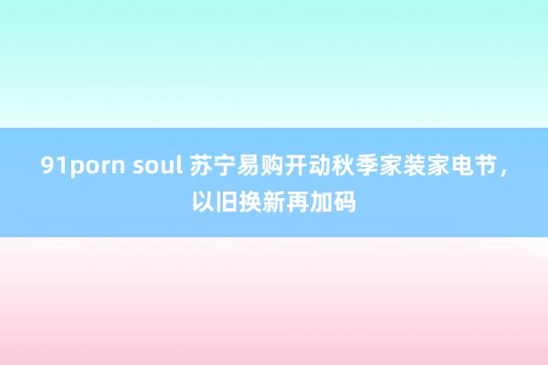 91porn soul 苏宁易购开动秋季家装家电节，以旧换新再加码