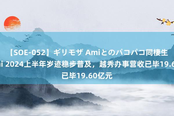 【SOE-052】ギリモザ Amiとのパコパコ同棲生活 Ami 2024上半年岁迹稳步普及，越秀办事营收已毕19.60亿元