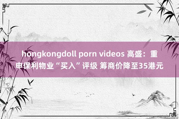 hongkongdoll porn videos 高盛：重申保利物业“买入”评级 筹商价降至35港元