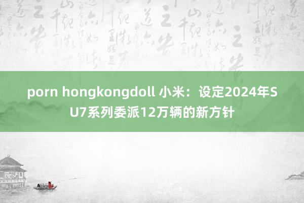 porn hongkongdoll 小米：设定2024年SU7系列委派12万辆的新方针