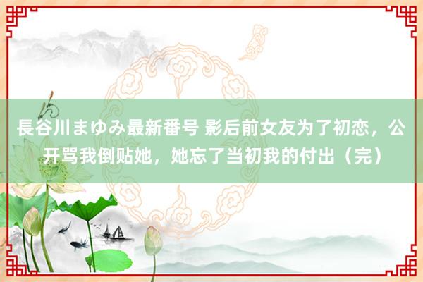 長谷川まゆみ最新番号 影后前女友为了初恋，公开骂我倒贴她，她忘了当初我的付出（完）