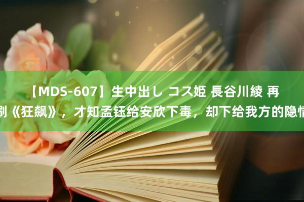 【MDS-607】生中出し コス姫 長谷川綾 再刷《狂飙》，才知孟钰给安欣下毒，却下给我方的隐情