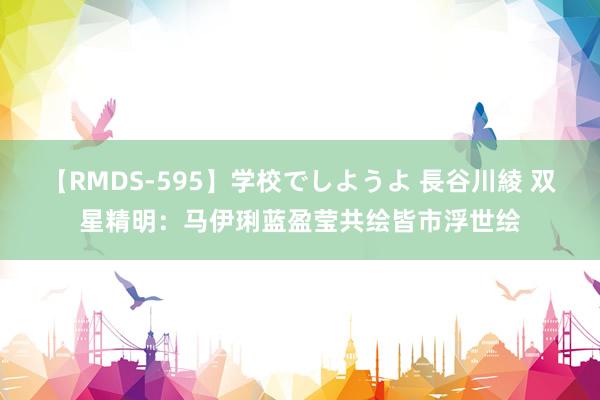 【RMDS-595】学校でしようよ 長谷川綾 双星精明：马伊琍蓝盈莹共绘皆市浮世绘