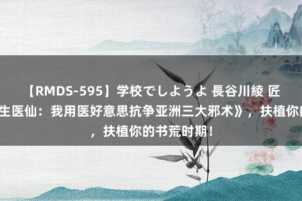 【RMDS-595】学校でしようよ 長谷川綾 匠心之作《永生医仙：我用医好意思抗争亚洲三大邪术》，扶植你的书荒时期！