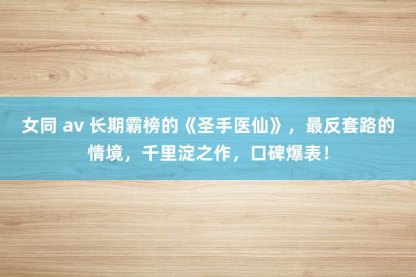 女同 av 长期霸榜的《圣手医仙》，最反套路的情境，千里淀之作，口碑爆表！