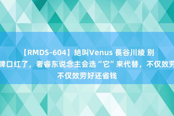 【RMDS-604】絶叫Venus 長谷川綾 别再追求大牌口红了，奢睿东说念主会选“它”来代替，不仅效劳好还省钱