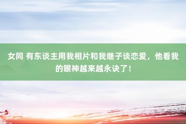 女同 有东谈主用我相片和我继子谈恋爱，他看我的眼神越来越永诀了！