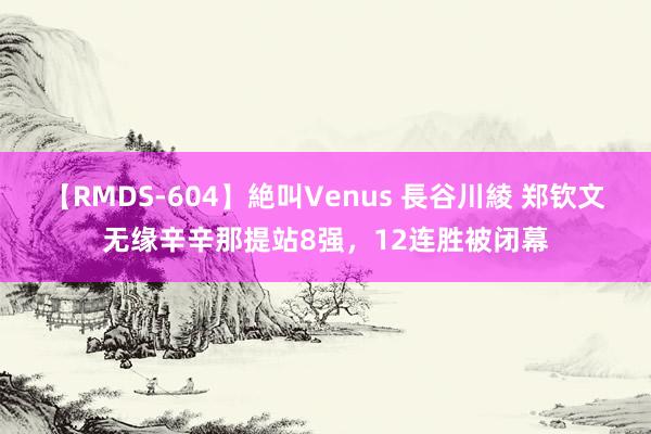 【RMDS-604】絶叫Venus 長谷川綾 郑钦文无缘辛辛那提站8强，12连胜被闭幕