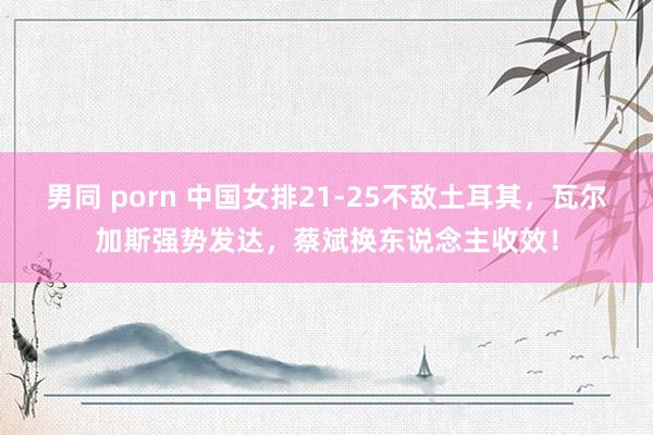 男同 porn 中国女排21-25不敌土耳其，瓦尔加斯强势发达，蔡斌换东说念主收效！