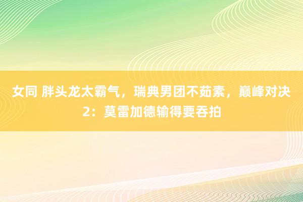 女同 胖头龙太霸气，瑞典男团不茹素，巅峰对决2：莫雷加德输得要吞拍