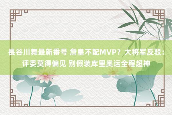 長谷川舞最新番号 詹皇不配MVP？大将军反驳：评委莫得偏见 别假装库里奥运全程超神